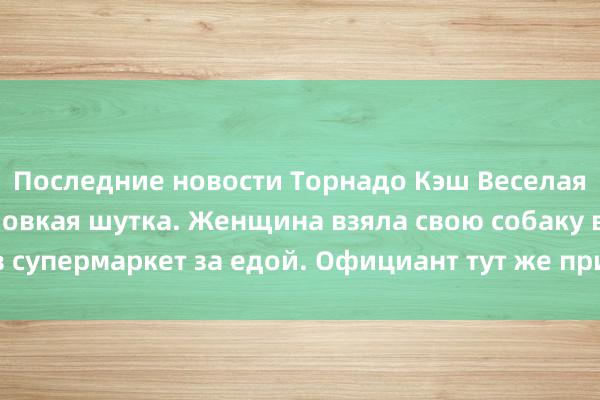 Последние новости Торнадо Кэш Веселая классическая неловкая шутка. Женщина взяла свою собаку в супермаркет за едой. Официант тут же пришел ее отговорить!