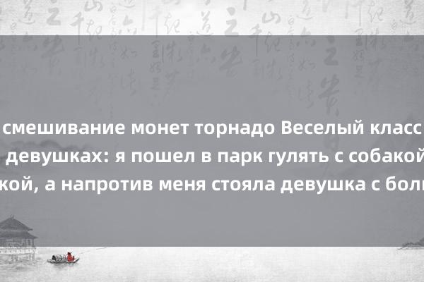 смешивание монет торнадо Веселый классический анекдот о девушках: я пошел в парк гулять с собакой со своей девушкой, а напротив меня стояла девушка с большой грудью, и я ничего не мог с этим поделать.